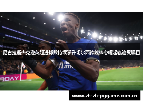 尼古拉斯杰克逊英超进球数持续攀升切尔西锋线核心崛起轨迹受瞩目